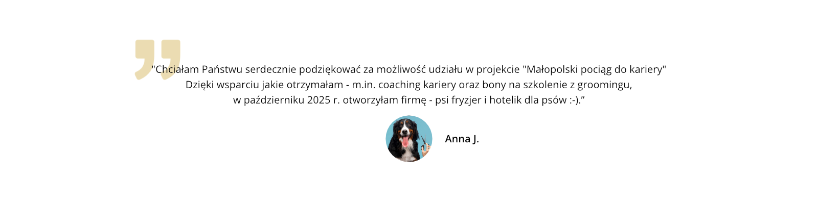 Chciałam Państwu serdecznie podziękować za możliwość udziału w projekcie "Małopolski pociąg do kariery" Dzięki wsparciu jakie otrzymałam - m.in. coaching kariery oraz bony na szkolenie z groomingu, w październiku 2025 r. otworzyłam firmę - psi fryzjer i hotelik dla psów.