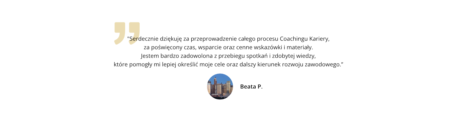 Serdecznie dziękuję za przeprowadzenie całego procesu Coachingu Kariery, za poświęcony czas, wsparcie oraz cenne wskazówki i materiały. Jestem bardzo zadowolona z przebiegu spotkań i zdobytej wiedzy, które pomogły mi lepiej określić moje cele oraz dalszy kierunek rozwoju zawodowego.