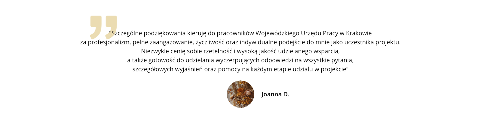 Szczególne podziękowania kieruję do pracowników Wojewódzkiego Urzędu Pracy w Krakowie za profesjonalizm, pełne zaangażowanie, życzliwość oraz indywidualne podejście do mnie jako uczestnika projektu. Niezwykle cenię sobie rzetelność i wysoką jakość udzielanego wsparcia, a także gotowość do udzielania wyczerpujących odpowiedzi na wszystkie pytania, szczegółowych wyjaśnień oraz pomocy na każdym etapie udziału w projekcie.